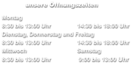 unsere Öffnungszeiten  Montag 8:30 bis 13:00 Uhr	14:30 bis 18:00 Uhr Dienstag, Donnerstag und Freitag        	     8:30 bis 13:00 Uhr	14:30 bis 18:00 Uhr Mittwoch	Samstag 8:30 bis 13:00 Uhr	 9:00 bis 13:00 Uhr