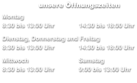 unsere Öffnungszeiten Montag 8:30 bis 13:00 Uhr		14:30 bis 18:00 Uhr  Dienstag, Donnerstag und Freitag        	     8:30 bis 13:00 Uhr	  14:30 bis 18:00 Uhr  Mittwoch	 	Samstag 8:30 bis 13:00 Uhr		9:00 bis 13:00 Uhr